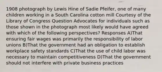 1908 photograph by Lewis Hine of Sadie Pfeifer, one of many children working in a South Carolina cotton mill Courtesy of the Library of Congress Question Advocates for individuals such as those shown in the photograph most likely would have agreed with which of the following perspectives? Responses A)That ensuring fair wages was primarily the responsibility of labor unions B)That the government had an obligation to establish workplace safety standards C)That the use of child labor was necessary to maintain competitiveness D)That the government should not interfere with private business practices