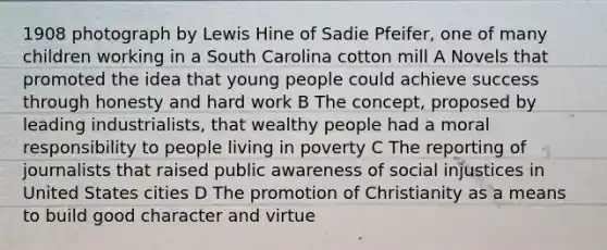 1908 photograph by Lewis Hine of Sadie Pfeifer, one of many children working in a South Carolina cotton mill A Novels that promoted the idea that young people could achieve success through honesty and hard work B The concept, proposed by leading industrialists, that wealthy people had a moral responsibility to people living in poverty C The reporting of journalists that raised public awareness of social injustices in United States cities D The promotion of Christianity as a means to build good character and virtue