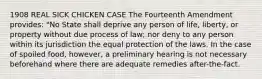 1908 REAL SICK CHICKEN CASE The Fourteenth Amendment provides: "No State shall deprive any person of life, liberty, or property without due process of law; nor deny to any person within its jurisdiction the equal protection of the laws. In the case of spoiled food, however, a preliminary hearing is not necessary beforehand where there are adequate remedies after-the-fact.