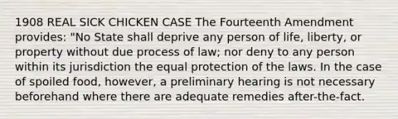 1908 REAL SICK CHICKEN CASE The Fourteenth Amendment provides: "No State shall deprive any person of life, liberty, or property without due process of law; nor deny to any person within its jurisdiction the equal protection of the laws. In the case of spoiled food, however, a preliminary hearing is not necessary beforehand where there are adequate remedies after-the-fact.