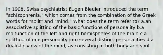 In 1908, Swiss psychiatrist Eugen Bleuler introduced the term "schizophrenia," which comes from the combination of the Greek words for "split" and "mind." What does the term refer to? a.an associative splitting of the basic functions of personality b.a malfunction of the left and right hemispheres of the brain c.a splitting of one personality into several distinct personalities d.a dualistic view of the mind, as consisting of both body and soul