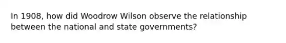 In 1908, how did Woodrow Wilson observe the relationship between the national and <a href='https://www.questionai.com/knowledge/kktWZGE8l3-state-governments' class='anchor-knowledge'>state governments</a>?