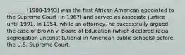 _______ (1908-1993) was the first African American appointed to the Supreme Court (in 1967) and served as associate justice until 1991. In 1954, while an attorney, he successfully argued the case of Brown v. Board of Education (which declared racial segregation unconstitutional in American public schools) before the U.S. Supreme Court.