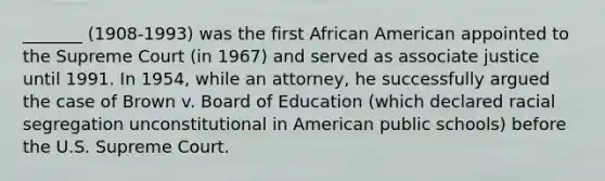 _______ (1908-1993) was the first African American appointed to the Supreme Court (in 1967) and served as associate justice until 1991. In 1954, while an attorney, he successfully argued the case of Brown v. Board of Education (which declared racial segregation unconstitutional in American public schools) before the U.S. Supreme Court.