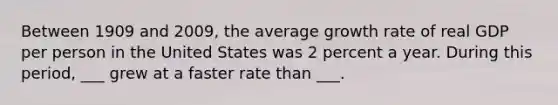 Between 1909 and 2009, the average growth rate of real GDP per person in the United States was 2 percent a year. During this period, ___ grew at a faster rate than ___.