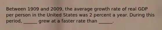 Between 1909 and​ 2009, the average growth rate of real GDP per person in the United States was 2 percent a year. During this​ period, ______ grew at a faster rate than​ ______.