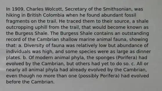 In 1909, Charles Wolcott, Secretary of the Smithsonian, was hiking in British Colombia when he found abundant fossil fragments on the trail. He traced them to their source, a shale outcropping uphill from the trail, that would become known as the Burgess Shale. The Burgess Shale contains an outstanding record of the Cambrian shallow marine animal fauna, showing that: a. Diversity of fauna was relatively low but abundance of individuals was high, and some species were as large as dinner plates. b. Of modern animal phyla, the sponges (Porifera) had evolved by the Cambrian, but others had yet to do so. c. All or nearly all animal phyla had already evolved by the Cambrian, even though no more than one (possibly Porifera) had evolved before the Cambrian.