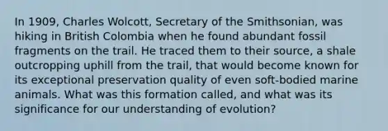 In 1909, Charles Wolcott, Secretary of the Smithsonian, was hiking in British Colombia when he found abundant fossil fragments on the trail. He traced them to their source, a shale outcropping uphill from the trail, that would become known for its exceptional preservation quality of even soft-bodied marine animals. What was this formation called, and what was its significance for our understanding of evolution?