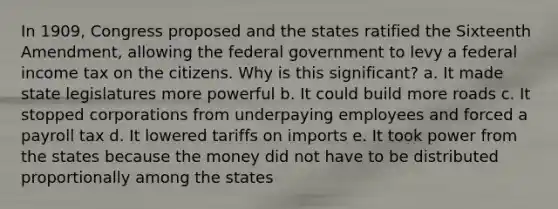 In 1909, Congress proposed and the states ratified the Sixteenth Amendment, allowing the federal government to levy a federal income tax on the citizens. Why is this significant? a. It made state legislatures more powerful b. It could build more roads c. It stopped corporations from underpaying employees and forced a payroll tax d. It lowered tariffs on imports e. It took power from the states because the money did not have to be distributed proportionally among the states