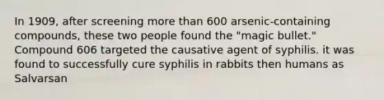 In 1909, after screening more than 600 arsenic-containing compounds, these two people found the "magic bullet." Compound 606 targeted the causative agent of syphilis. it was found to successfully cure syphilis in rabbits then humans as Salvarsan