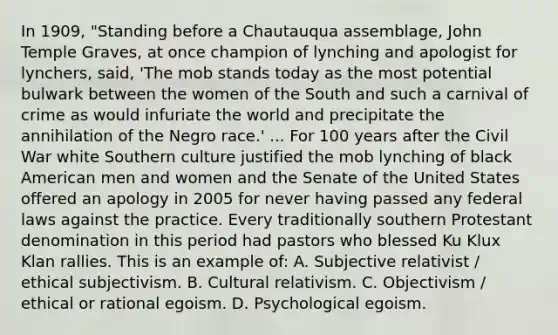 In 1909, "Standing before a Chautauqua assemblage, John Temple Graves, at once champion of lynching and apologist for lynchers, said, 'The mob stands today as the most potential bulwark between the women of the South and such a carnival of crime as would infuriate the world and precipitate the annihilation of the Negro race.' ... For 100 years after the Civil War white Southern culture justified the mob lynching of black American men and women and the Senate of the United States offered an apology in 2005 for never having passed any federal laws against the practice. Every traditionally southern Protestant denomination in this period had pastors who blessed Ku Klux Klan rallies. This is an example of: A. Subjective relativist / ethical subjectivism. B. Cultural relativism. C. Objectivism / ethical or rational egoism. D. Psychological egoism.