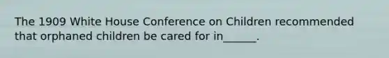 The 1909 White House Conference on Children recommended that orphaned children be cared for in______.