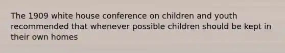 The 1909 white house conference on children and youth recommended that whenever possible children should be kept in their own homes