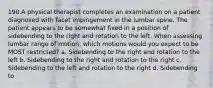 190.A physical therapist completes an examination on a patient diagnosed with facet impingement in the lumbar spine. The patient appears to be somewhat fixed in a position of sidebending to the right and rotation to the left. When assessing lumbar range of motion, which motions would you expect to be MOST restricted? a. Sidebending to the right and rotation to the left b. Sidebending to the right and rotation to the right c. Sidebending to the left and rotation to the right d. Sidebending to