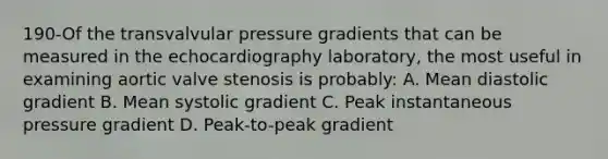 190-Of the transvalvular pressure gradients that can be measured in the echocardiography laboratory, the most useful in examining aortic valve stenosis is probably: A. Mean diastolic gradient B. Mean systolic gradient C. Peak instantaneous pressure gradient D. Peak-to-peak gradient