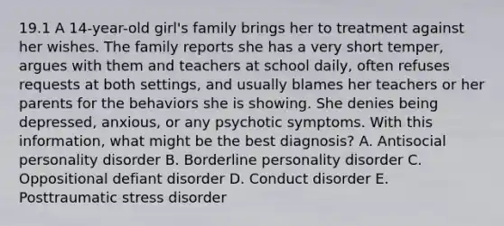 19.1 A 14-year-old girl's family brings her to treatment against her wishes. The family reports she has a very short temper, argues with them and teachers at school daily, often refuses requests at both settings, and usually blames her teachers or her parents for the behaviors she is showing. She denies being depressed, anxious, or any psychotic symptoms. With this information, what might be the best diagnosis? A. Antisocial personality disorder B. Borderline personality disorder C. Oppositional defiant disorder D. Conduct disorder E. Posttraumatic stress disorder