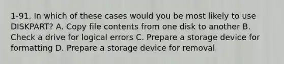 1-91. In which of these cases would you be most likely to use DISKPART? A. Copy file contents from one disk to another B. Check a drive for logical errors C. Prepare a storage device for formatting D. Prepare a storage device for removal