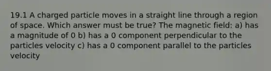 19.1 A charged particle moves in a straight line through a region of space. Which answer must be true? The magnetic field: a) has a magnitude of 0 b) has a 0 component perpendicular to the particles velocity c) has a 0 component parallel to the particles velocity