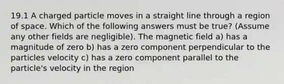 19.1 A charged particle moves in a straight line through a region of space. Which of the following answers must be true? (Assume any other fields are negligible). The magnetic field a) has a magnitude of zero b) has a zero component perpendicular to the particles velocity c) has a zero component parallel to the particle's velocity in the region