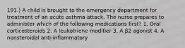 191.) A child is brought to the emergency department for treatment of an acute asthma attack. The nurse prepares to administer which of the following medications first? 1. Oral corticosteroids 2. A leukotriene modifier 3. A β2 agonist 4. A nonsteroidal anti-inflammatory