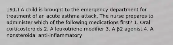 191.) A child is brought to the emergency department for treatment of an acute asthma attack. The nurse prepares to administer which of the following medications first? 1. Oral corticosteroids 2. A leukotriene modifier 3. A β2 agonist 4. A nonsteroidal anti-inflammatory