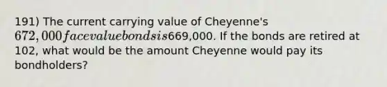 191) The current carrying value of Cheyenne's 672,000 face value bonds is669,000. If the bonds are retired at 102, what would be the amount Cheyenne would pay its bondholders?