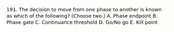 191. The decision to move from one phase to another is known as which of the following? (Choose two.) A. Phase endpoint B. Phase gate C. Continuance threshold D. Go/No go E. Kill point