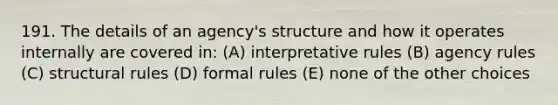 191. The details of an agency's structure and how it operates internally are covered in: (A) interpretative rules (B) agency rules (C) structural rules (D) formal rules (E) none of the other choices