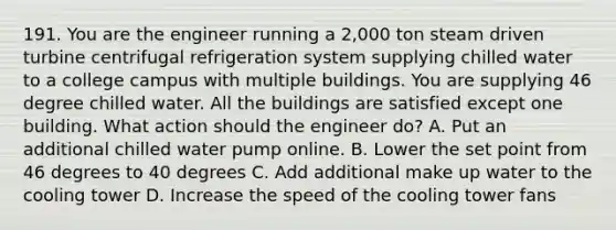 191. You are the engineer running a 2,000 ton steam driven turbine centrifugal refrigeration system supplying chilled water to a college campus with multiple buildings. You are supplying 46 degree chilled water. All the buildings are satisfied except one building. What action should the engineer do? A. Put an additional chilled water pump online. B. Lower the set point from 46 degrees to 40 degrees C. Add additional make up water to the cooling tower D. Increase the speed of the cooling tower fans