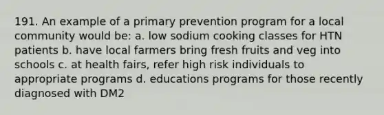 191. An example of a primary prevention program for a local community would be: a. low sodium cooking classes for HTN patients b. have local farmers bring fresh fruits and veg into schools c. at health fairs, refer high risk individuals to appropriate programs d. educations programs for those recently diagnosed with DM2