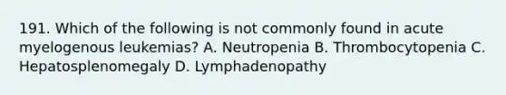 191. Which of the following is not commonly found in acute myelogenous leukemias? A. Neutropenia B. Thrombocytopenia C. Hepatosplenomegaly D. Lymphadenopathy