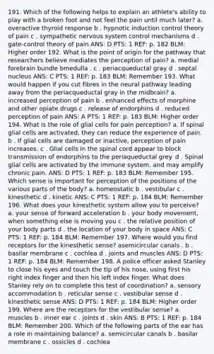 191. Which of the following helps to explain an athlete's ability to play with a broken foot and not feel the pain until much later? a. overactive thyroid response b . hypnotic induction control theory of pain c . sympathetic nervous system control mechanisms d . gate-control theory of pain ANS: D PTS: 1 REF: p. 182 BLM: Higher order 192. What is the point of origin for the pathway that researchers believe mediates the perception of pain? a. medial forebrain bundle bmedulla . c . periacqueductal gray d . septal nucleus ANS: C PTS: 1 REF: p. 183 BLM: Remember 193. What would happen if you cut fibres in the neural pathway leading away from the periacqueductal gray in the midbrain? a. increased perception of pain b . enhanced effects of morphine and other opiate drugs c . release of endorphins d . reduced perception of pain ANS: A PTS: 1 REF: p. 183 BLM: Higher order 194. What is the role of glial cells for pain perception? a. If spinal glial cells are activated, they can reduce the experience of pain. b . If glial cells are damaged or inactive, perception of pain increases. c . Glial cells in the spinal cord appear to block transmission of endorphins to the periaqueductal grey. d . Spinal glial cells are activated by the immune system, and may amplify chronic pain. ANS: D PTS: 1 REF: p. 183 BLM: Remember 195. Which sense is important for perception of the positions of the various parts of the body? a. homeostatic b . vestibular c . kinesthetic d . kinetic ANS: C PTS: 1 REF: p. 184 BLM: Remember 196. What does your kinesthetic system allow you to perceive? a. your sense of forward acceleration b . your body movement, when something else is moving you c . the relative position of your body parts d . the location of your body in space ANS: C PTS: 1 REF: p. 184 BLM: Remember 197. Where would you find receptors for the kinesthetic sense? asemicircular canals . b . basilar membrane c . cochlea d . joints and muscles ANS: D PTS: 1 REF: p. 184 BLM: Remember 198. A police officer asked Stanley to close his eyes and touch the tip of his nose, using first his right index finger and then his left index finger. What does Stanley rely on to complete this test of coordination? a. sensory accommodation b . reticular sense c . vestibular sense d . kinesthetic sense ANS: D PTS: 1 REF: p. 184 BLM: Higher order 199. Where are the receptors for the vestibular sense? a. muscles b . inner ear c . joints d . skin ANS: B PTS: 1 REF: p. 184 BLM: Remember 200. Which of the following parts of the ear has a role in maintaining balance? a. semicircular canals b . basilar membrane c . ossicles d . cochlea