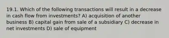 19.1. Which of the following transactions will result in a decrease in cash flow from investments? A) acquisition of another business B) capital gain from sale of a subsidiary C) decrease in net investments D) sale of equipment