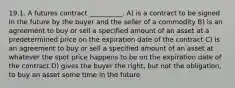 19.1. A futures contract __________. A) is a contract to be signed in the future by the buyer and the seller of a commodity B) is an agreement to buy or sell a specified amount of an asset at a predetermined price on the expiration date of the contract C) is an agreement to buy or sell a specified amount of an asset at whatever the spot price happens to be on the expiration date of the contract D) gives the buyer the right, but not the obligation, to buy an asset some time in the future