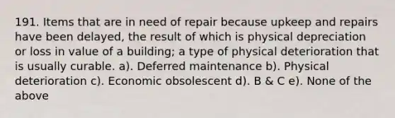 191. Items that are in need of repair because upkeep and repairs have been delayed, the result of which is physical depreciation or loss in value of a building; a type of physical deterioration that is usually curable. a). Deferred maintenance b). Physical deterioration c). Economic obsolescent d). B & C e). None of the above