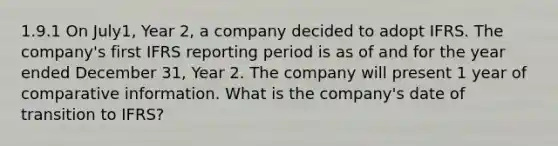 1.9.1 On July1, Year 2, a company decided to adopt IFRS. The company's first IFRS reporting period is as of and for the year ended December 31, Year 2. The company will present 1 year of comparative information. What is the company's date of transition to IFRS?