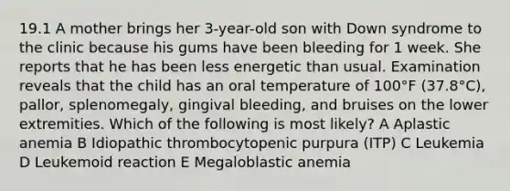 19.1 A mother brings her 3-year-old son with Down syndrome to the clinic because his gums have been bleeding for 1 week. She reports that he has been less energetic than usual. Examination reveals that the child has an oral temperature of 100°F (37.8°C), pallor, splenomegaly, gingival bleeding, and bruises on the lower extremities. Which of the following is most likely? A Aplastic anemia B Idiopathic thrombocytopenic purpura (ITP) C Leukemia D Leukemoid reaction E Megaloblastic anemia