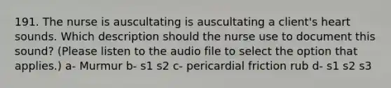 191. The nurse is auscultating is auscultating a client's heart sounds. Which description should the nurse use to document this sound? (Please listen to the audio file to select the option that applies.) a- Murmur b- s1 s2 c- pericardial friction rub d- s1 s2 s3