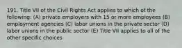 191. Title VII of the Civil Rights Act applies to which of the following: (A) private employers with 15 or more employees (B) employment agencies (C) labor unions in the private sector (D) labor unions in the public sector (E) Title VII applies to all of the other specific choices