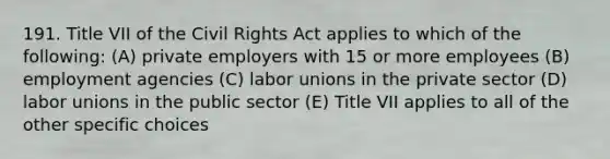 191. Title VII of the Civil Rights Act applies to which of the following: (A) private employers with 15 or more employees (B) employment agencies (C) labor unions in the private sector (D) labor unions in the public sector (E) Title VII applies to all of the other specific choices