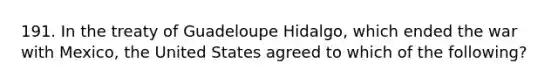 191. In the treaty of Guadeloupe Hidalgo, which ended the war with Mexico, the United States agreed to which of the following?