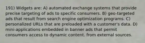 191) Widgets are: A) automated exchange systems that provide precise targeting of ads to specific consumers. B) geo-targeted ads that result from search engine optimization programs. C) personalized URLs that are preloaded with a customer's data. D) mini-applications embedded in banner ads that permit consumers access to dynamic content. from external sources.