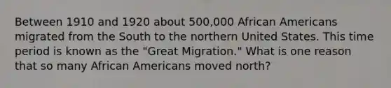 Between 1910 and 1920 about 500,000 African Americans migrated from the South to the northern United States. This time period is known as the "Great Migration." What is one reason that so many African Americans moved north?