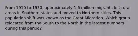 From 1910 to 1930, approximately 1.6 million migrants left rural areas in Southern states and moved to Northern cities. This population shift was known as the Great Migration. Which group relocated from the South to the North in the largest numbers during this period?