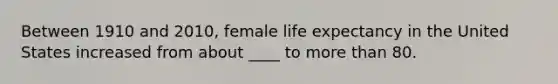 Between 1910 and 2010, female life expectancy in the United States increased from about ____ to more than 80.