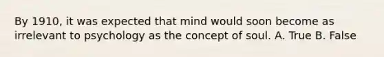 By 1910, it was expected that mind would soon become as irrelevant to psychology as the concept of soul. A. True B. False