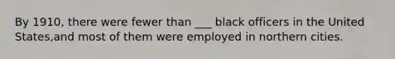 By 1910, there were fewer than ___ black officers in the United States,and most of them were employed in northern cities.