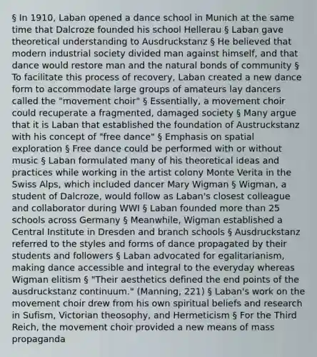 § In 1910, Laban opened a dance school in Munich at the same time that Dalcroze founded his school Hellerau § Laban gave theoretical understanding to Ausdruckstanz § He believed that modern industrial society divided man against himself, and that dance would restore man and the natural bonds of community § To facilitate this process of recovery, Laban created a new dance form to accommodate large groups of amateurs lay dancers called the "movement choir" § Essentially, a movement choir could recuperate a fragmented, damaged society § Many argue that it is Laban that established the foundation of Austruckstanz with his concept of "free dance" § Emphasis on spatial exploration § Free dance could be performed with or without music § Laban formulated many of his theoretical ideas and practices while working in the artist colony Monte Verita in the Swiss Alps, which included dancer Mary Wigman § Wigman, a student of Dalcroze, would follow as Laban's closest colleague and collaborator during WWI § Laban founded more than 25 schools across Germany § Meanwhile, Wigman established a Central Institute in Dresden and branch schools § Ausdruckstanz referred to the styles and forms of dance propagated by their students and followers § Laban advocated for egalitarianism, making dance accessible and integral to the everyday whereas Wigman elitism § "Their aesthetics defined the end points of the ausdruckstanz continuum." (Manning, 221) § Laban's work on the movement choir drew from his own spiritual beliefs and research in Sufism, Victorian theosophy, and Hermeticism § For the Third Reich, the movement choir provided a new means of mass propaganda