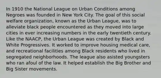 In 1910 the National League on Urban Conditions among Negroes was founded in New York City. The goal of this social welfare organization, known as the Urban League, was to alleviate black people encountered as they moved into large cities in ever increasing numbers in the early twentieth century. Like the NAACP, the Urban League was created by Black and White Progressives. It worked to improve housing medical care, and recreational facilities among Black residents who lived in segregated neighborhoods. The league also asisted youngsters who ran afoul of the law. It helped establish the Big Brother and Big Sister movements.