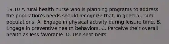 19.10 A rural health nurse who is planning programs to address the population's needs should recognize that, in general, rural populations: A. Engage in physical activity during leisure time. B. Engage in preventive health behaviors. C. Perceive their overall health as less favorable. D. Use seat belts.